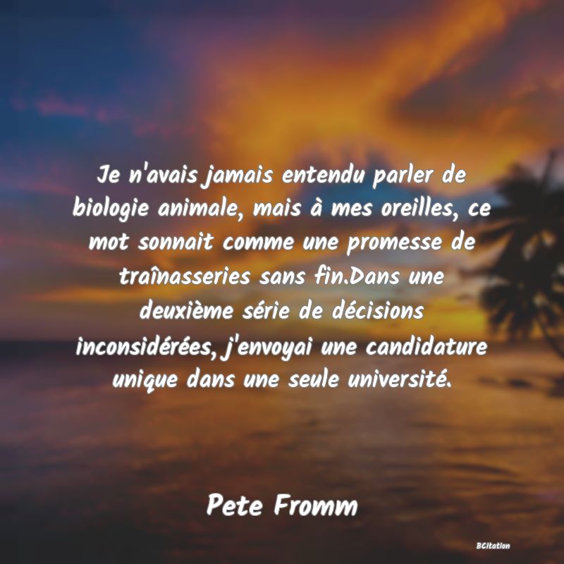 Belle Citation - Je n'avais jamais entendu parler de biologie animale, mais à mes oreilles, ce mot sonnait comme une promesse de traînasseries sans fin.Dans une deuxième série de décisions inconsidérées, j'envoyai une candidature unique dans une seule université. - Pete Fromm