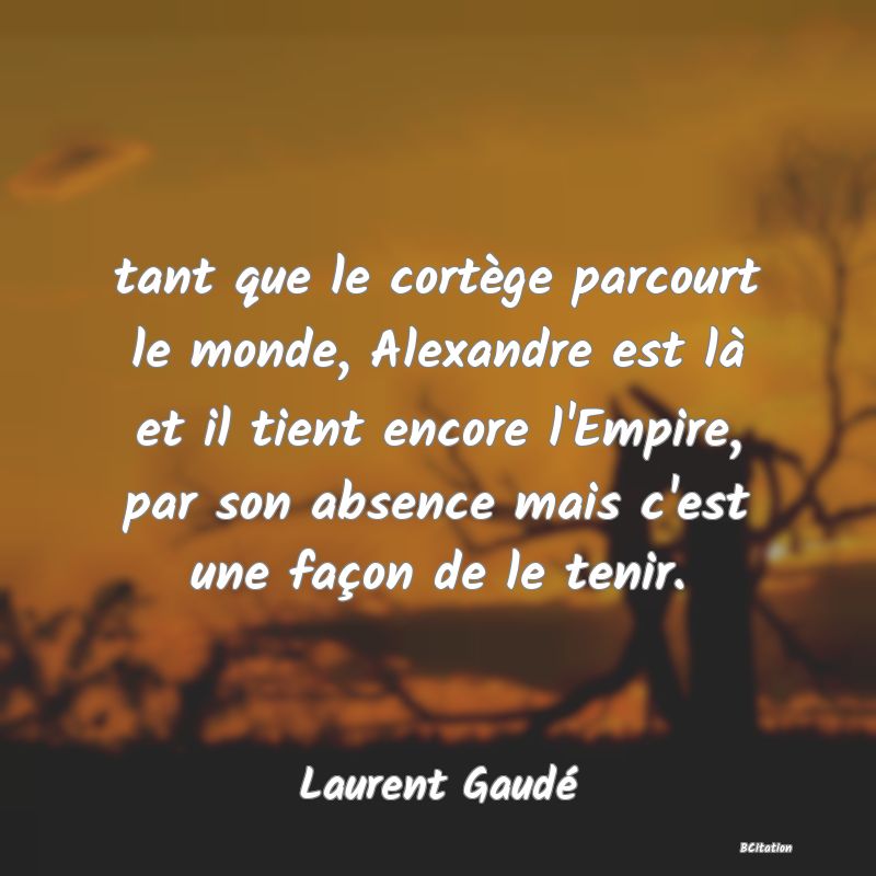 image de citation: tant que le cortège parcourt le monde, Alexandre est là et il tient encore l'Empire, par son absence mais c'est une façon de le tenir.