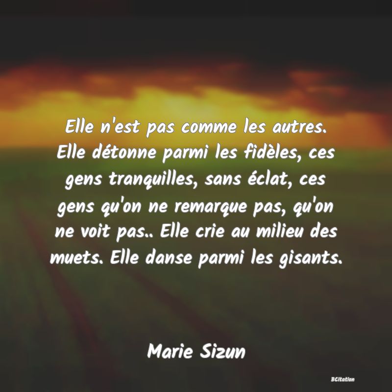 image de citation: Elle n'est pas comme les autres. Elle détonne parmi les fidèles, ces gens tranquilles, sans éclat, ces gens qu'on ne remarque pas, qu'on ne voit pas.. Elle crie au milieu des muets. Elle danse parmi les gisants.