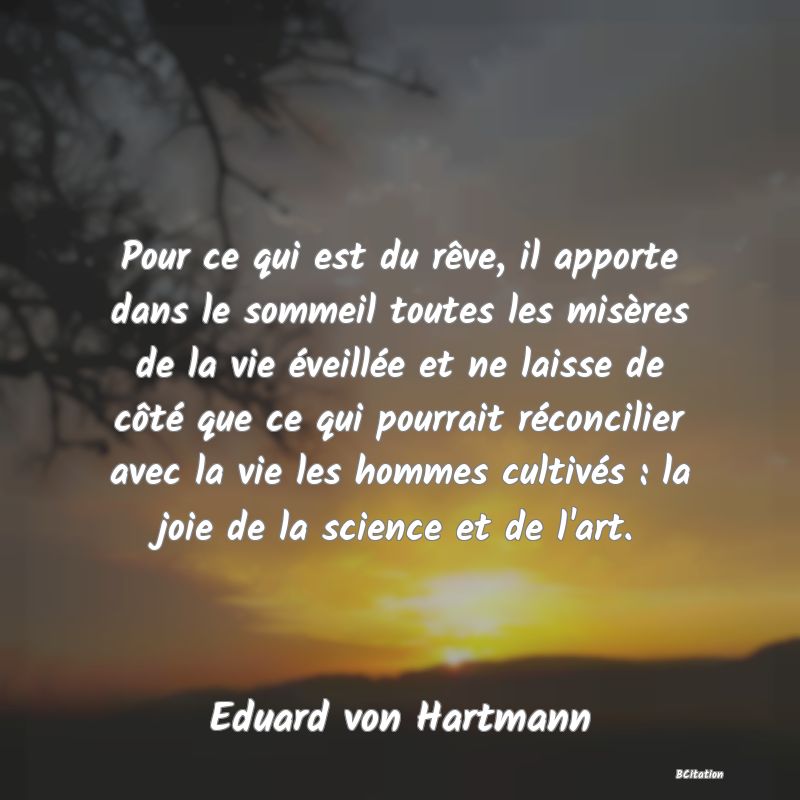 image de citation: Pour ce qui est du rêve, il apporte dans le sommeil toutes les misères de la vie éveillée et ne laisse de côté que ce qui pourrait réconcilier avec la vie les hommes cultivés : la joie de la science et de l'art.