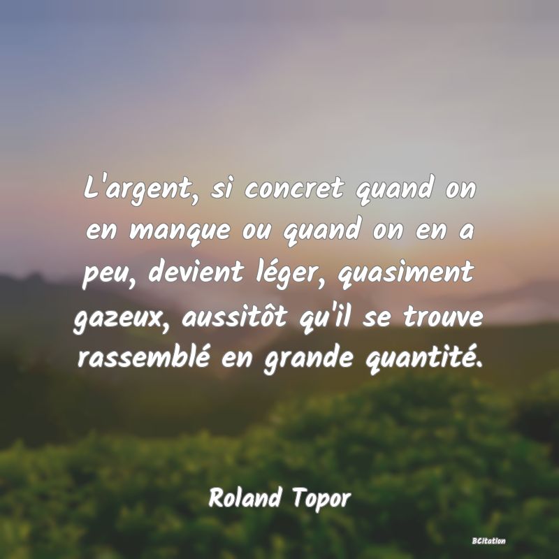 image de citation: L'argent, si concret quand on en manque ou quand on en a peu, devient léger, quasiment gazeux, aussitôt qu'il se trouve rassemblé en grande quantité.