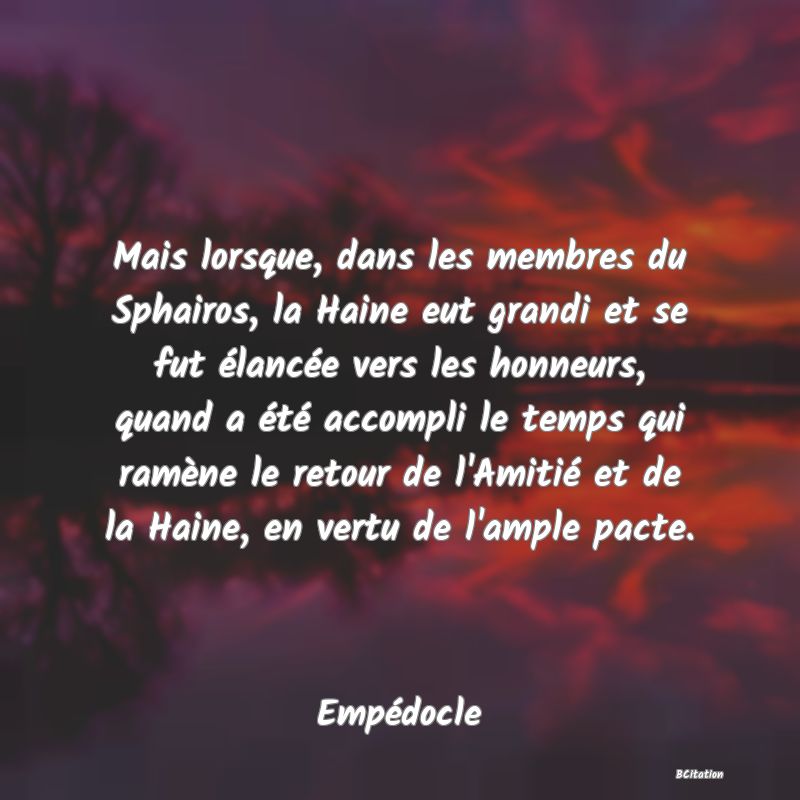 image de citation: Mais lorsque, dans les membres du Sphairos, la Haine eut grandi et se fut élancée vers les honneurs, quand a été accompli le temps qui ramène le retour de l'Amitié et de la Haine, en vertu de l'ample pacte.