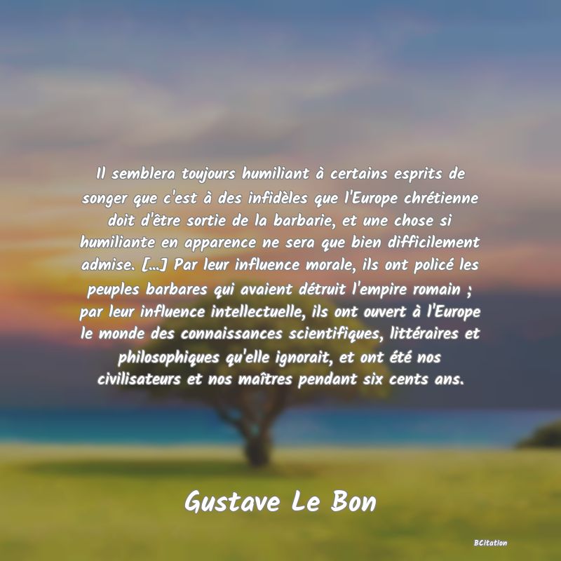 image de citation: Il semblera toujours humiliant à certains esprits de songer que c'est à des infidèles que l'Europe chrétienne doit d'être sortie de la barbarie, et une chose si humiliante en apparence ne sera que bien difficilement admise. [...] Par leur influence morale, ils ont policé les peuples barbares qui avaient détruit l'empire romain ; par leur influence intellectuelle, ils ont ouvert à l'Europe le monde des connaissances scientifiques, littéraires et philosophiques qu'elle ignorait, et ont été nos civilisateurs et nos maîtres pendant six cents ans.