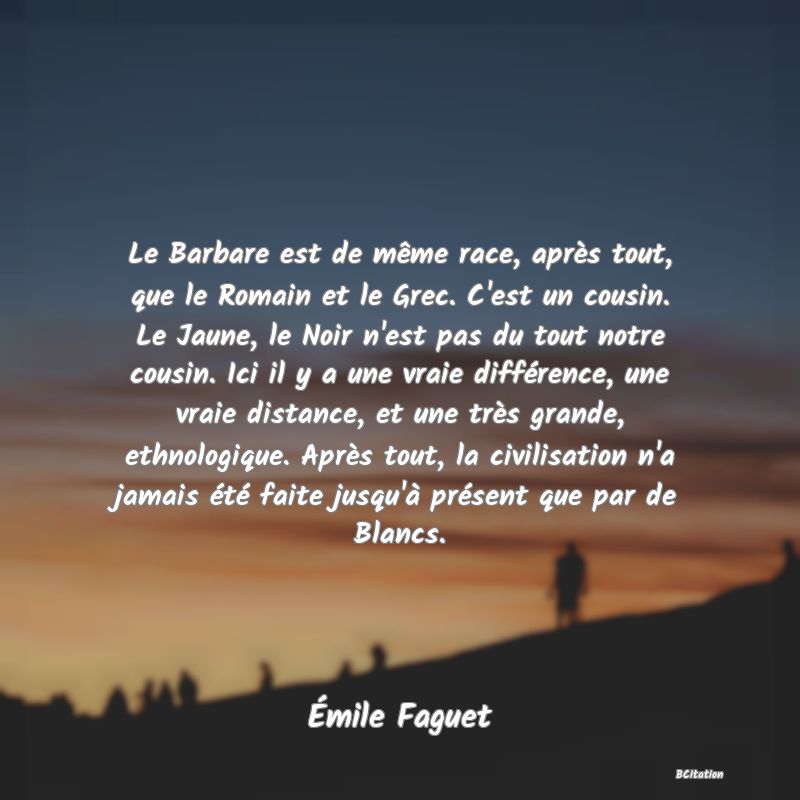 image de citation: Le Barbare est de même race, après tout, que le Romain et le Grec. C'est un cousin. Le Jaune, le Noir n'est pas du tout notre cousin. Ici il y a une vraie différence, une vraie distance, et une très grande, ethnologique. Après tout, la civilisation n'a jamais été faite jusqu'à présent que par de Blancs.