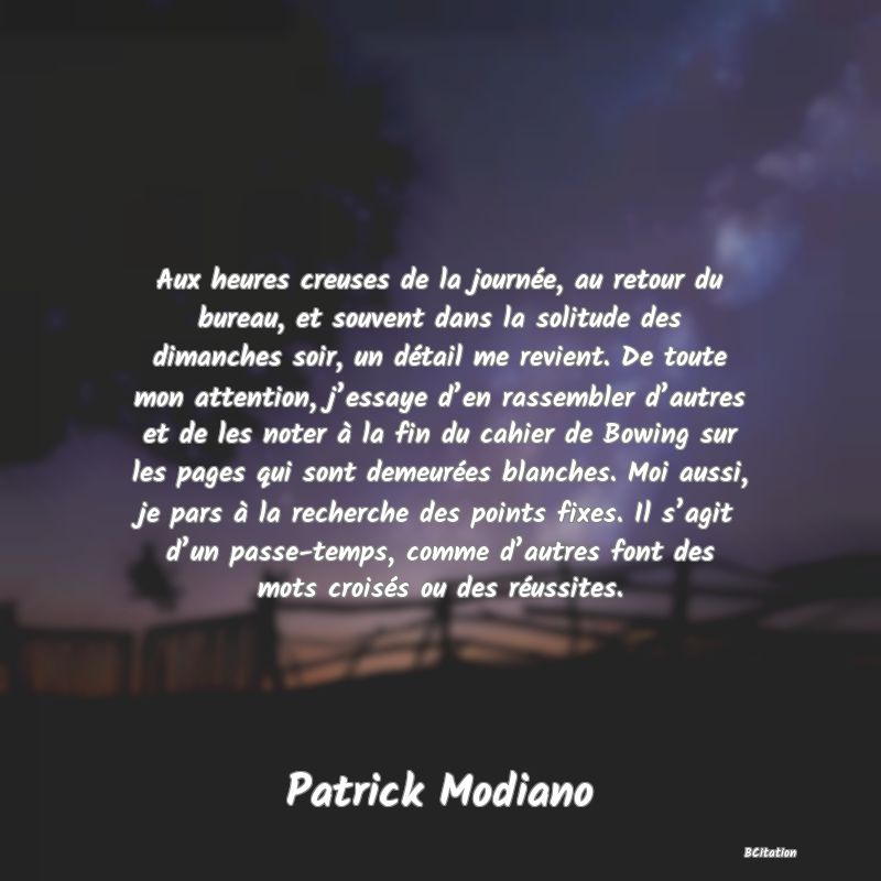 image de citation: Aux heures creuses de la journée, au retour du bureau, et souvent dans la solitude des dimanches soir, un détail me revient. De toute mon attention, j’essaye d’en rassembler d’autres et de les noter à la fin du cahier de Bowing sur les pages qui sont demeurées blanches. Moi aussi, je pars à la recherche des points fixes. Il s’agit d’un passe-temps, comme d’autres font des mots croisés ou des réussites.