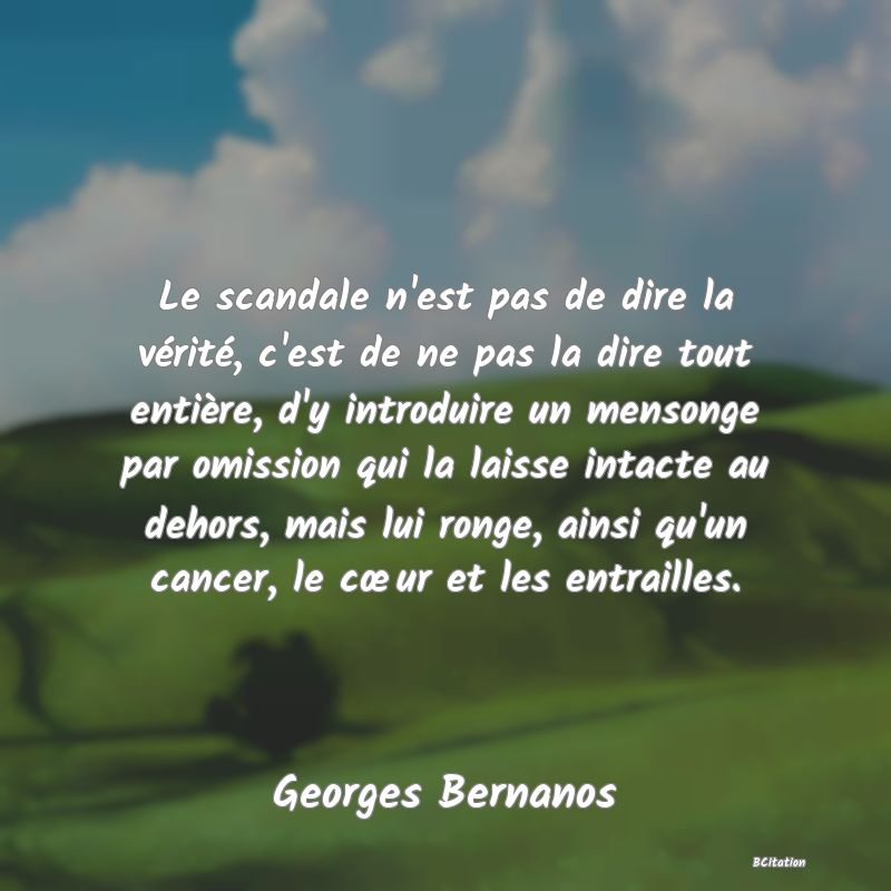 image de citation: Le scandale n'est pas de dire la vérité, c'est de ne pas la dire tout entière, d'y introduire un mensonge par omission qui la laisse intacte au dehors, mais lui ronge, ainsi qu'un cancer, le cœur et les entrailles.