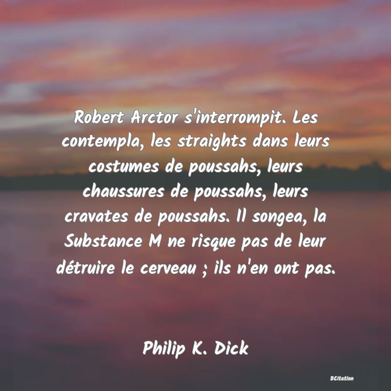 image de citation: Robert Arctor s'interrompit. Les contempla, les straights dans leurs costumes de poussahs, leurs chaussures de poussahs, leurs cravates de poussahs. Il songea, la Substance M ne risque pas de leur détruire le cerveau ; ils n'en ont pas.