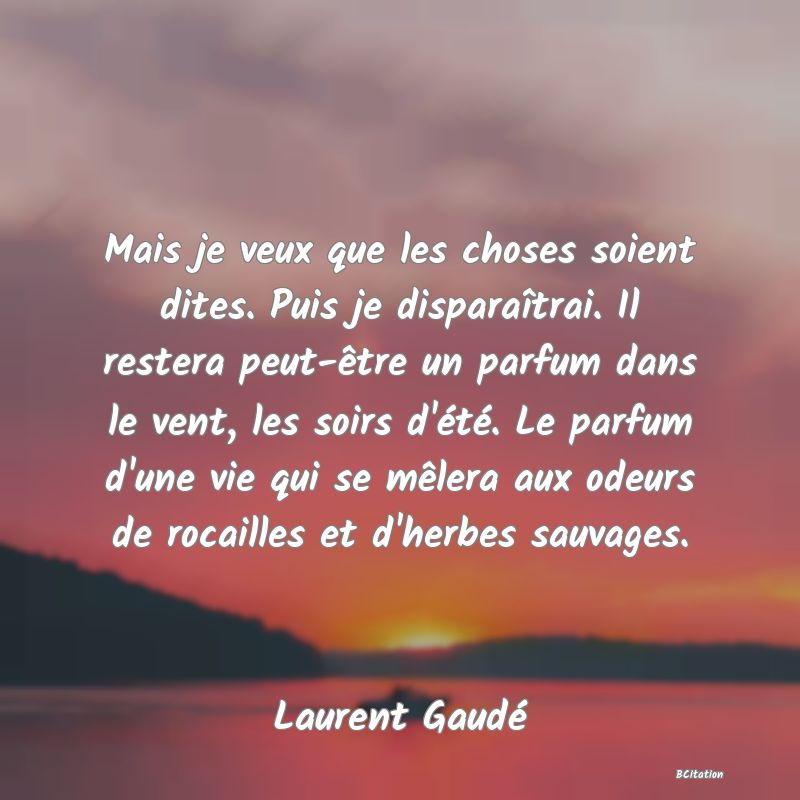Belle Citation - Mais je veux que les choses soient dites. Puis je disparaîtrai. Il restera peut-être un parfum dans le vent, les soirs d'été. Le parfum d'une vie qui se mêlera aux odeurs de rocailles et d'herbes sauvages. - Laurent Gaudé