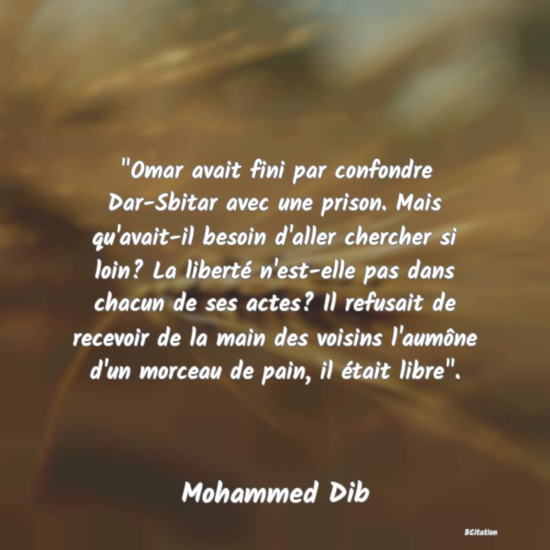 image de citation:  Omar avait fini par confondre Dar-Sbitar avec une prison. Mais qu'avait-il besoin d'aller chercher si loin? La liberté n'est-elle pas dans chacun de ses actes? Il refusait de recevoir de la main des voisins l'aumône d'un morceau de pain, il était libre .