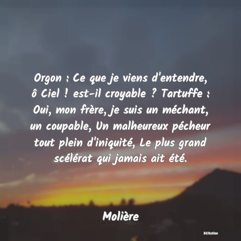 image de citation: Orgon : Ce que je viens d'entendre, ô Ciel ! est-il croyable ? Tartuffe : Oui, mon frère, je suis un méchant, un coupable, Un malheureux pécheur tout plein d'iniquité, Le plus grand scélérat qui jamais ait été.