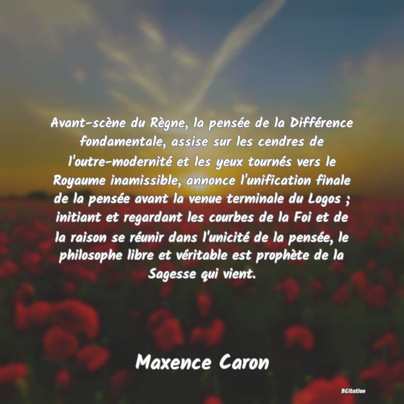 image de citation: Avant-scène du Règne, la pensée de la Différence fondamentale, assise sur les cendres de l'outre-modernité et les yeux tournés vers le Royaume inamissible, annonce l'unification finale de la pensée avant la venue terminale du Logos ; initiant et regardant les courbes de la Foi et de la raison se réunir dans l'unicité de la pensée, le philosophe libre et véritable est prophète de la Sagesse qui vient.