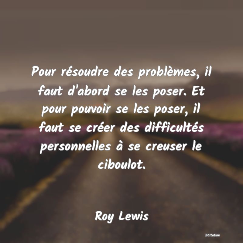 image de citation: Pour résoudre des problèmes, il faut d'abord se les poser. Et pour pouvoir se les poser, il faut se créer des difficultés personnelles à se creuser le ciboulot.