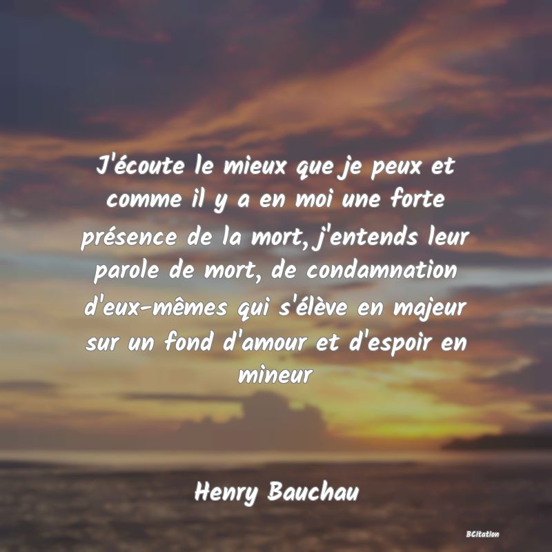 image de citation: J'écoute le mieux que je peux et comme il y a en moi une forte présence de la mort, j'entends leur parole de mort, de condamnation d'eux-mêmes qui s'élève en majeur sur un fond d'amour et d'espoir en mineur