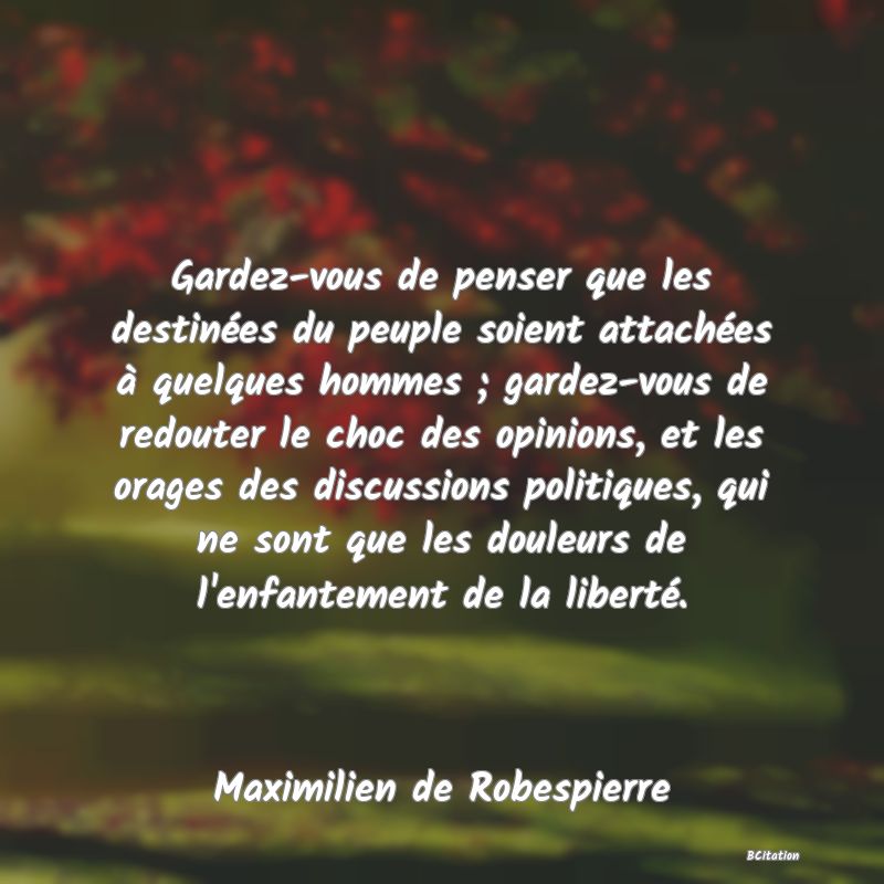 image de citation: Gardez-vous de penser que les destinées du peuple soient attachées à quelques hommes ; gardez-vous de redouter le choc des opinions, et les orages des discussions politiques, qui ne sont que les douleurs de l'enfantement de la liberté.