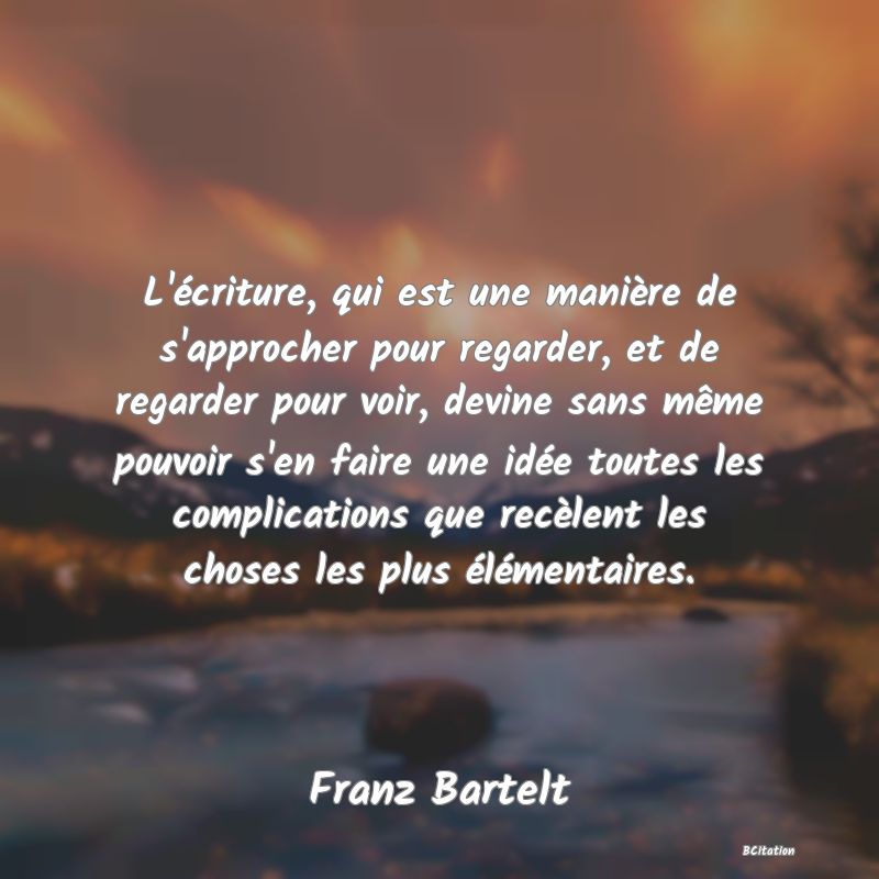 image de citation: L'écriture, qui est une manière de s'approcher pour regarder, et de regarder pour voir, devine sans même pouvoir s'en faire une idée toutes les complications que recèlent les choses les plus élémentaires.