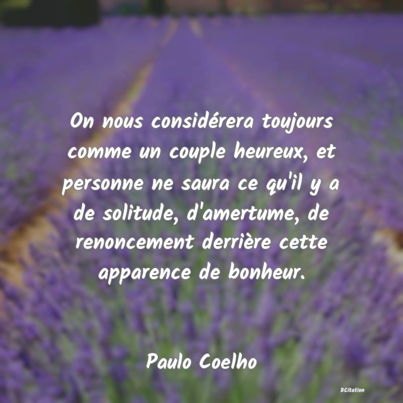 image de citation: On nous considérera toujours comme un couple heureux, et personne ne saura ce qu'il y a de solitude, d'amertume, de renoncement derrière cette apparence de bonheur.