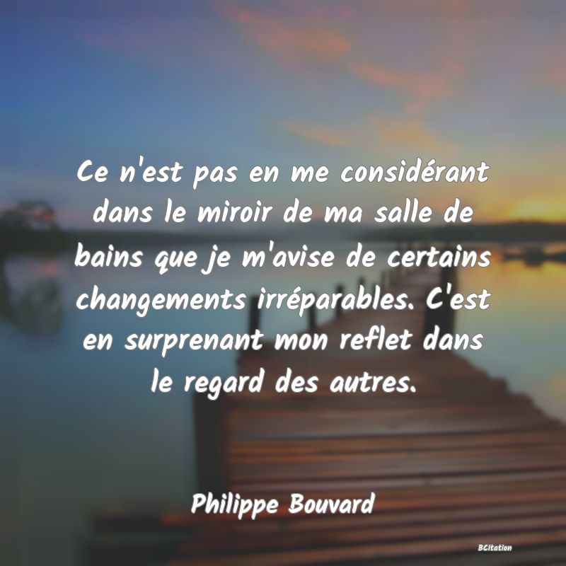 image de citation: Ce n'est pas en me considérant dans le miroir de ma salle de bains que je m'avise de certains changements irréparables. C'est en surprenant mon reflet dans le regard des autres.