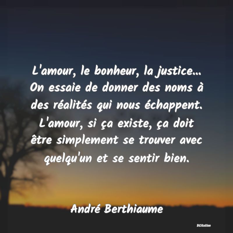 image de citation: L'amour, le bonheur, la justice... On essaie de donner des noms à des réalités qui nous échappent. L'amour, si ça existe, ça doit être simplement se trouver avec quelqu'un et se sentir bien.