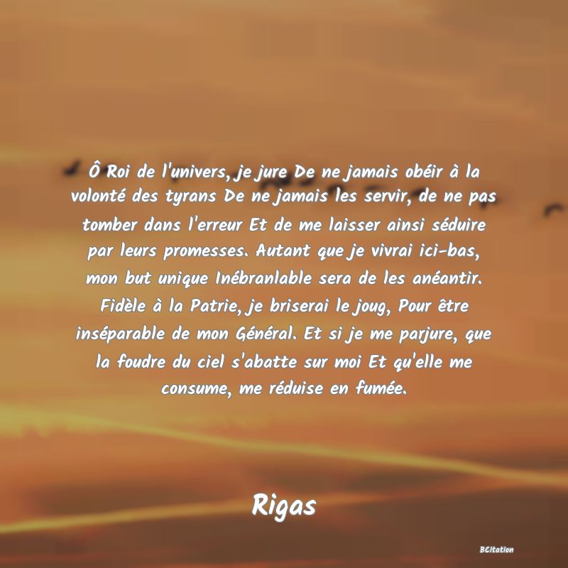 image de citation: Ô Roi de l'univers, je jure De ne jamais obéir à la volonté des tyrans De ne jamais les servir, de ne pas tomber dans l'erreur Et de me laisser ainsi séduire par leurs promesses. Autant que je vivrai ici-bas, mon but unique Inébranlable sera de les anéantir. Fidèle à la Patrie, je briserai le joug, Pour être inséparable de mon Général. Et si je me parjure, que la foudre du ciel s'abatte sur moi Et qu'elle me consume, me réduise en fumée.