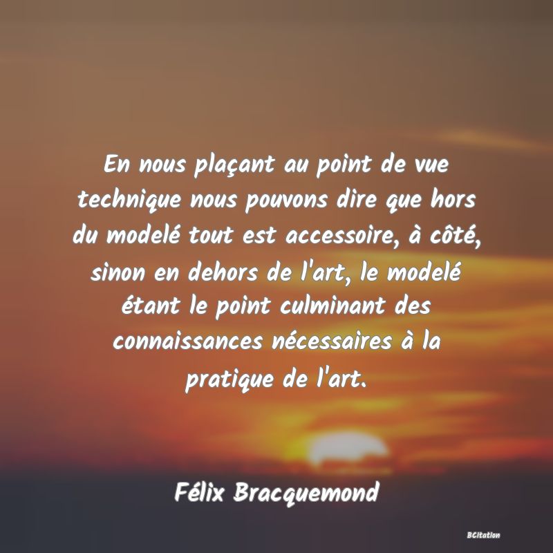 image de citation: En nous plaçant au point de vue technique nous pouvons dire que hors du modelé tout est accessoire, à côté, sinon en dehors de l'art, le modelé étant le point culminant des connaissances nécessaires à la pratique de l'art.