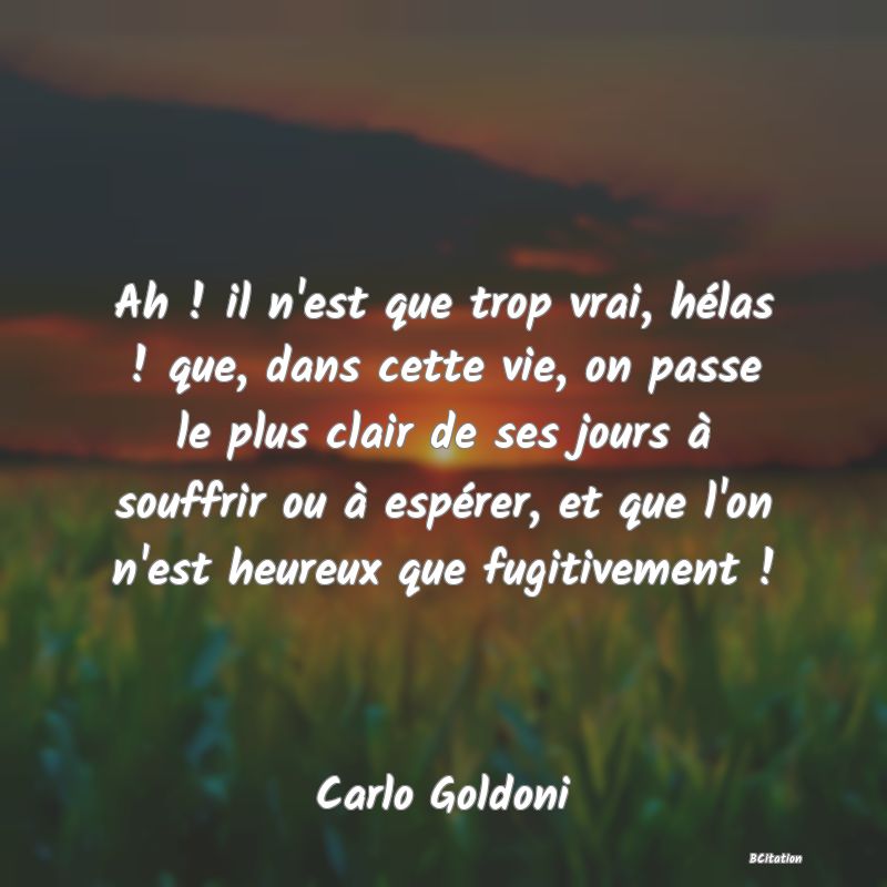 image de citation: Ah ! il n'est que trop vrai, hélas ! que, dans cette vie, on passe le plus clair de ses jours à souffrir ou à espérer, et que l'on n'est heureux que fugitivement !