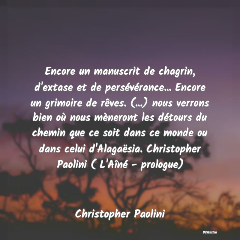 Belle Citation - Encore un manuscrit de chagrin, d'extase et de persévérance... Encore un grimoire de rêves. (...) nous verrons bien où nous mèneront les détours du chemin que ce soit dans ce monde ou dans celui d'Alagaësia. Christopher Paolini ( L'Aîné - prologue) - Christopher Paolini