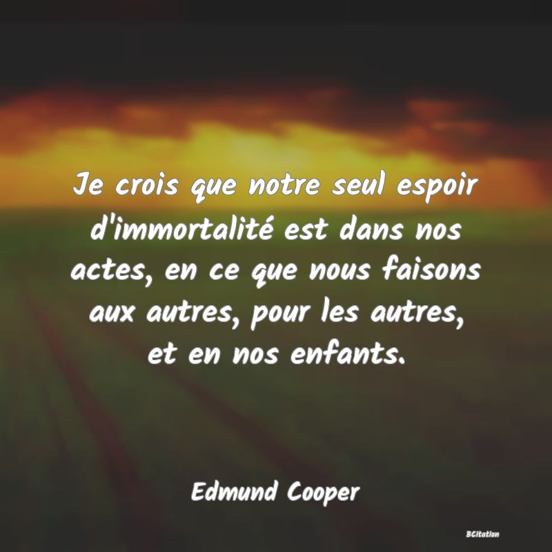 image de citation: Je crois que notre seul espoir d'immortalité est dans nos actes, en ce que nous faisons aux autres, pour les autres, et en nos enfants.