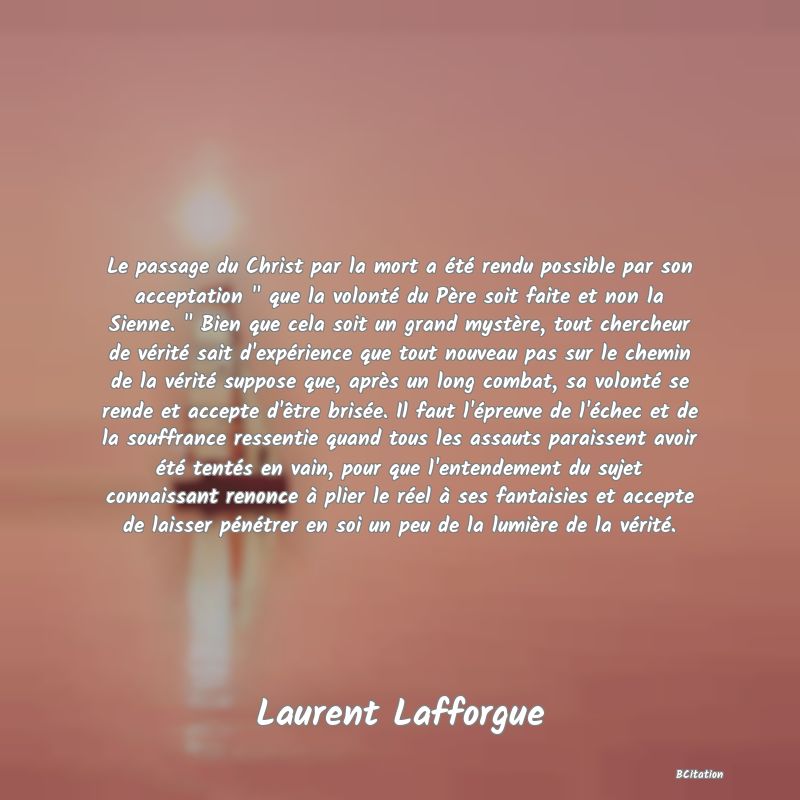 image de citation: Le passage du Christ par la mort a été rendu possible par son acceptation   que la volonté du Père soit faite et non la Sienne.   Bien que cela soit un grand mystère, tout chercheur de vérité sait d'expérience que tout nouveau pas sur le chemin de la vérité suppose que, après un long combat, sa volonté se rende et accepte d'être brisée. Il faut l'épreuve de l'échec et de la souffrance ressentie quand tous les assauts paraissent avoir été tentés en vain, pour que l'entendement du sujet connaissant renonce à plier le réel à ses fantaisies et accepte de laisser pénétrer en soi un peu de la lumière de la vérité.