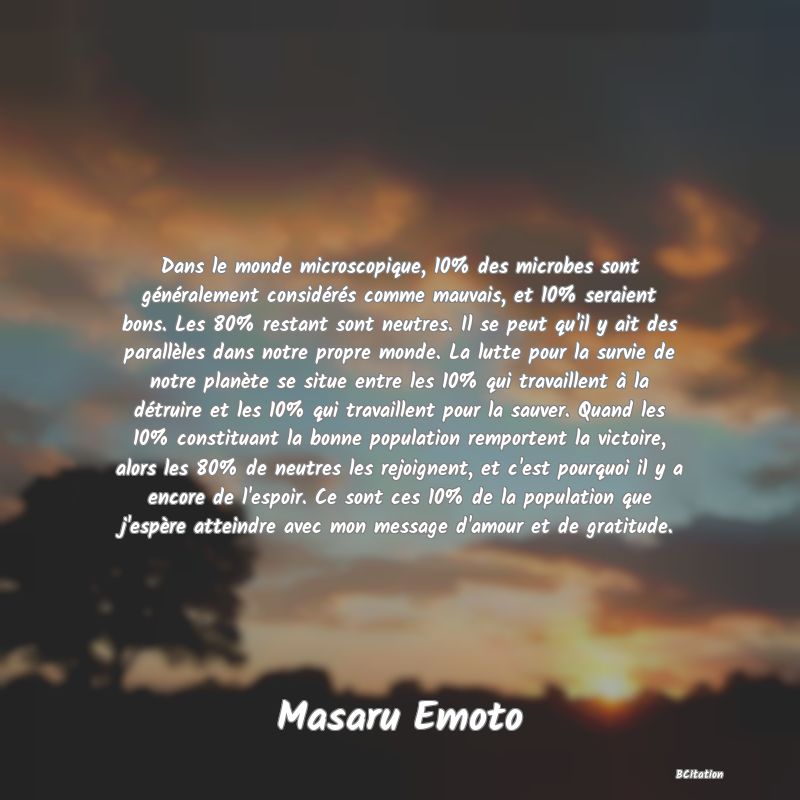 image de citation: Dans le monde microscopique, 10% des microbes sont généralement considérés comme mauvais, et 10% seraient bons. Les 80% restant sont neutres. Il se peut qu'il y ait des parallèles dans notre propre monde. La lutte pour la survie de notre planète se situe entre les 10% qui travaillent à la détruire et les 10% qui travaillent pour la sauver. Quand les 10% constituant la bonne population remportent la victoire, alors les 80% de neutres les rejoignent, et c'est pourquoi il y a encore de l'espoir. Ce sont ces 10% de la population que j'espère atteindre avec mon message d'amour et de gratitude.