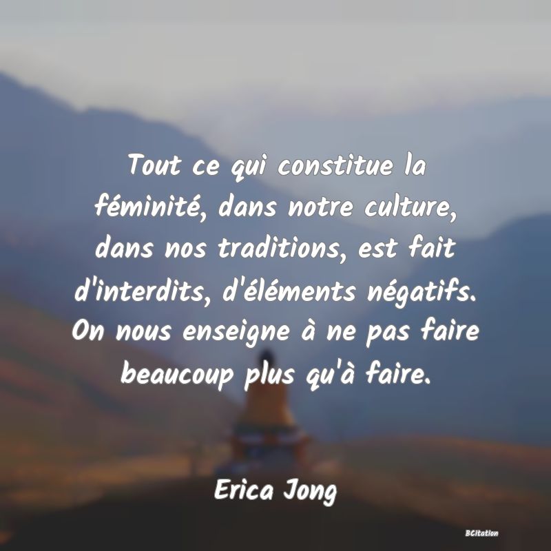 Belle Citation - Tout ce qui constitue la féminité, dans notre culture, dans nos traditions, est fait d'interdits, d'éléments négatifs. On nous enseigne à ne pas faire beaucoup plus qu'à faire. - Erica Jong