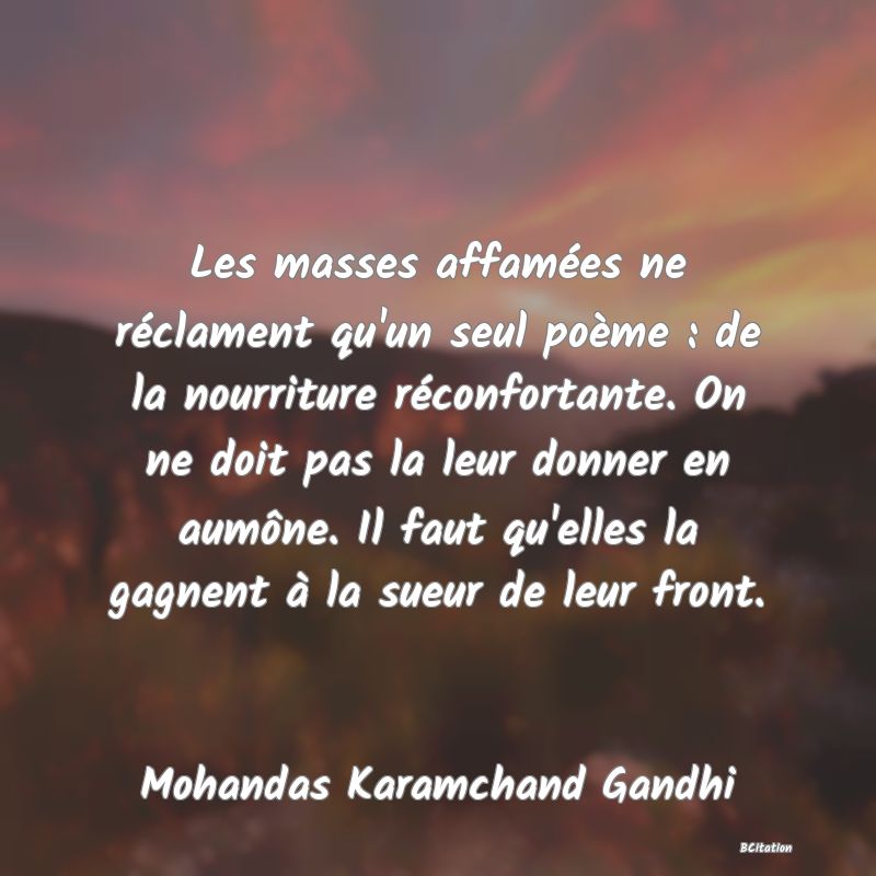 Belle Citation - Les masses affamées ne réclament qu'un seul poème : de la nourriture réconfortante. On ne doit pas la leur donner en aumône. Il faut qu'elles la gagnent à la sueur de leur front. - Mohandas Karamchand Gandhi