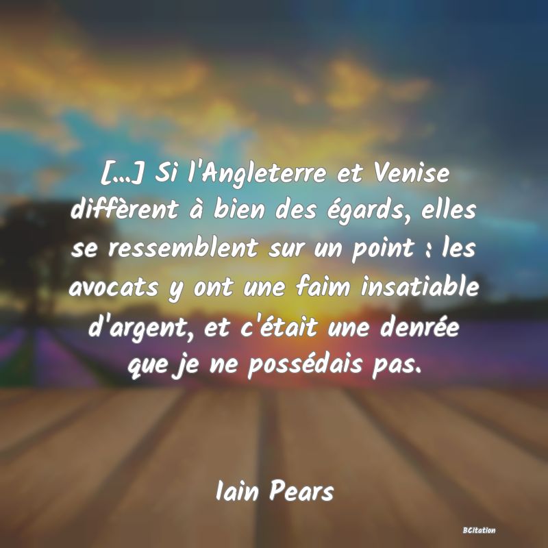 image de citation: [...] Si l'Angleterre et Venise diffèrent à bien des égards, elles se ressemblent sur un point : les avocats y ont une faim insatiable d'argent, et c'était une denrée que je ne possédais pas.