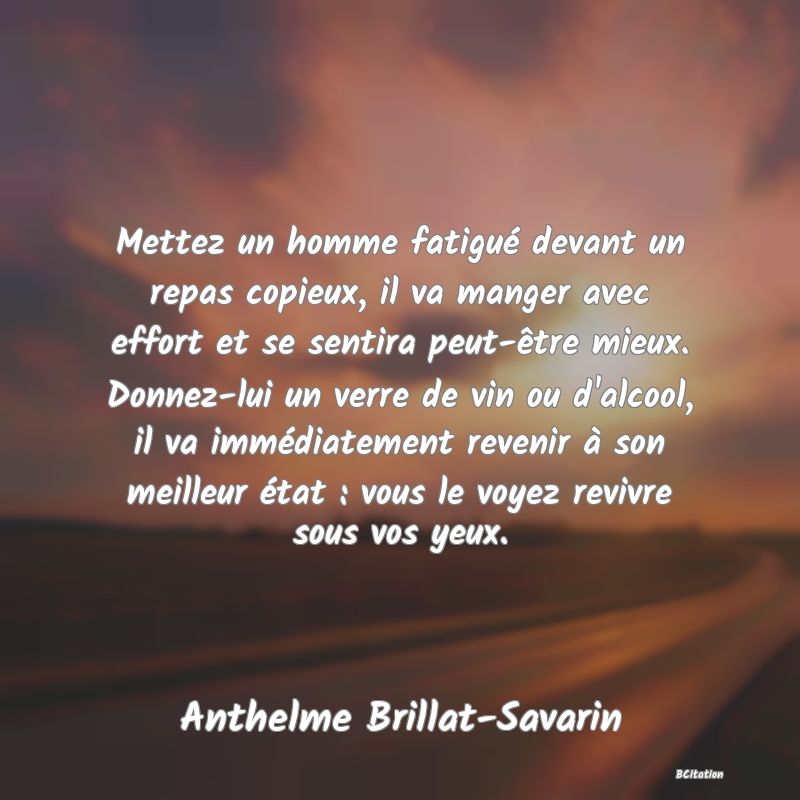 image de citation: Mettez un homme fatigué devant un repas copieux, il va manger avec effort et se sentira peut-être mieux. Donnez-lui un verre de vin ou d'alcool, il va immédiatement revenir à son meilleur état : vous le voyez revivre sous vos yeux.