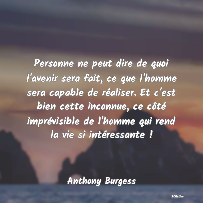 Belle Citation - Personne ne peut dire de quoi l'avenir sera fait, ce que l'homme sera capable de réaliser. Et c'est bien cette inconnue, ce côté imprévisible de l'homme qui rend la vie si intéressante ! - Anthony Burgess