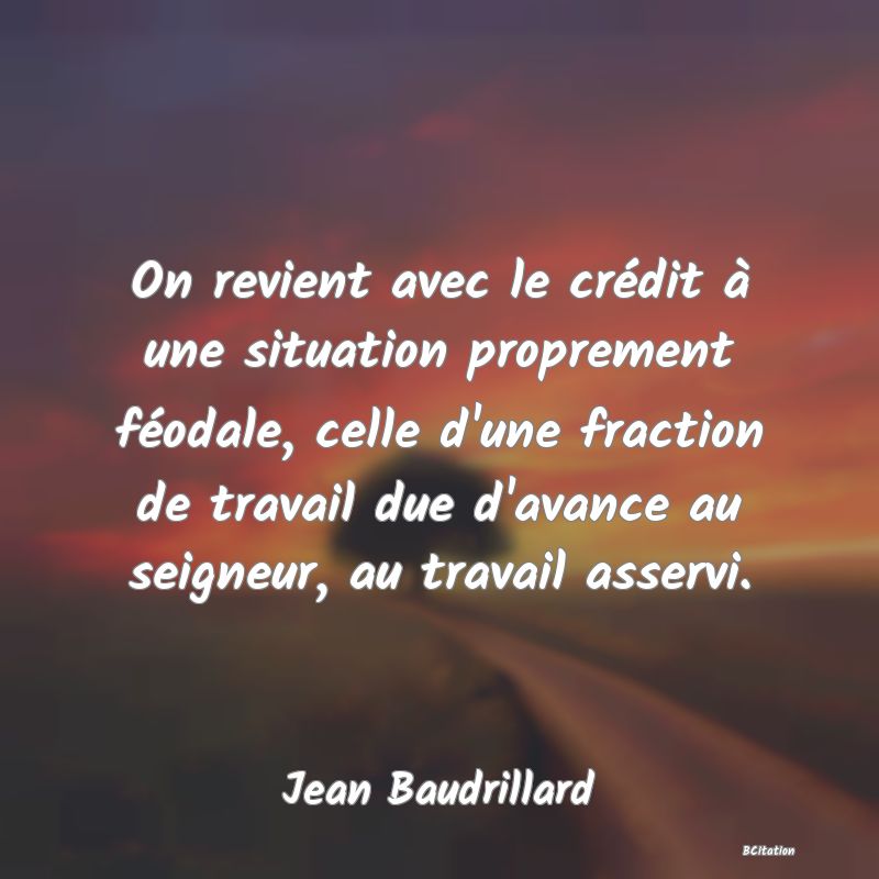 Belle Citation - On revient avec le crédit à une situation proprement féodale, celle d'une fraction de travail due d'avance au seigneur, au travail asservi. - Jean Baudrillard