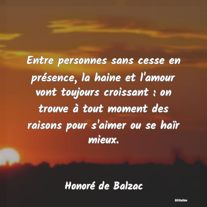 image de citation: Entre personnes sans cesse en présence, la haine et l'amour vont toujours croissant : on trouve à tout moment des raisons pour s'aimer ou se haïr mieux.