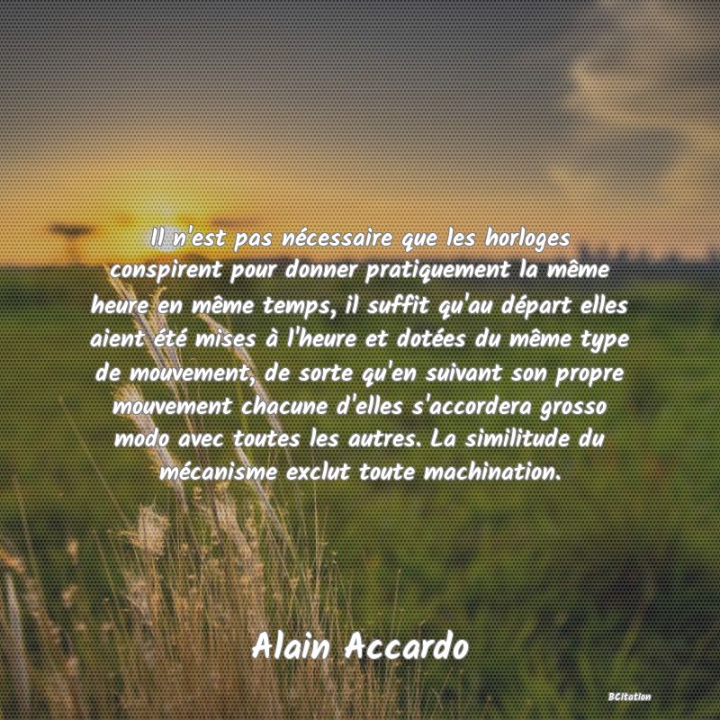 Belle Citation - Il n'est pas nécessaire que les horloges conspirent pour donner pratiquement la même heure en même temps, il suffit qu'au départ elles aient été mises à l'heure et dotées du même type de mouvement, de sorte qu'en suivant son propre mouvement chacune d'elles s'accordera grosso modo avec toutes les autres. La similitude du mécanisme exclut toute machination. - Alain Accardo