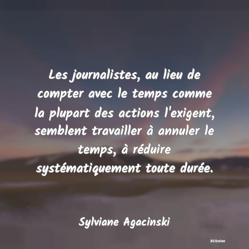 Belle Citation - Les journalistes, au lieu de compter avec le temps comme la plupart des actions l'exigent, semblent travailler à annuler le temps, à réduire systématiquement toute durée. - Sylviane Agacinski