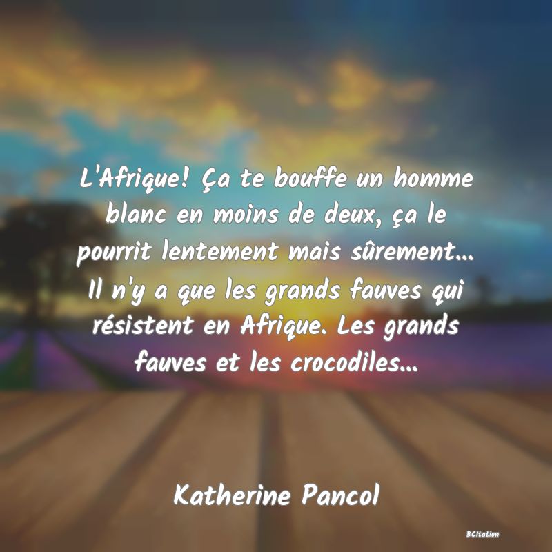 image de citation: L'Afrique! Ça te bouffe un homme blanc en moins de deux, ça le pourrit lentement mais sûrement... Il n'y a que les grands fauves qui résistent en Afrique. Les grands fauves et les crocodiles...