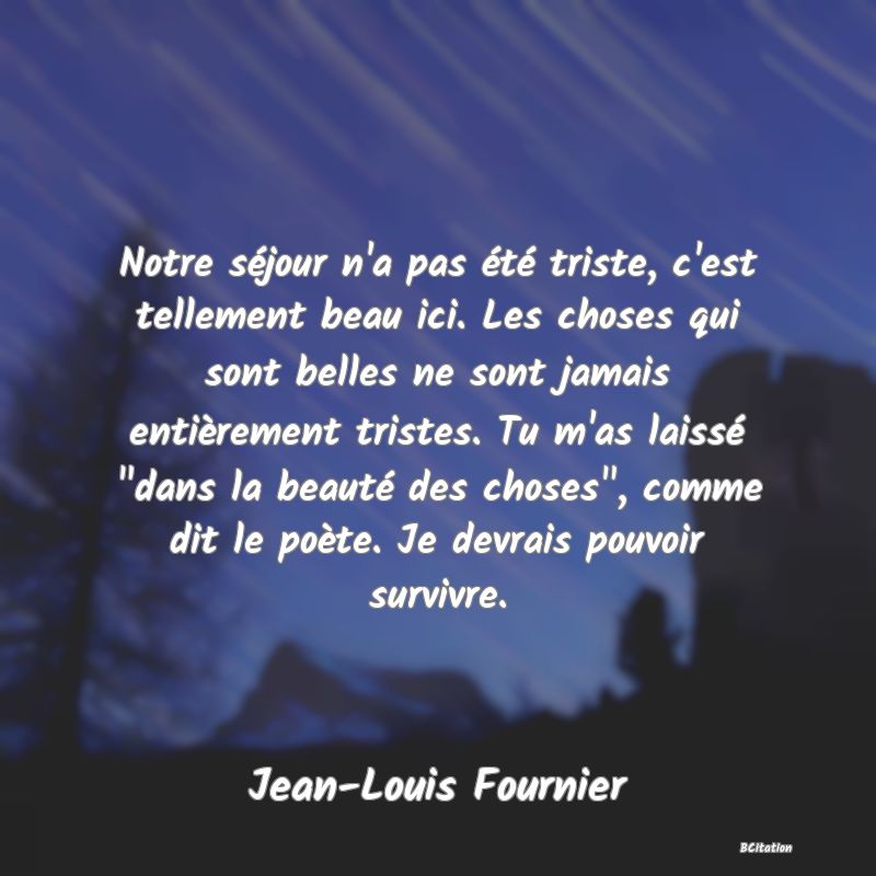 image de citation: Notre séjour n'a pas été triste, c'est tellement beau ici. Les choses qui sont belles ne sont jamais entièrement tristes. Tu m'as laissé  dans la beauté des choses , comme dit le poète. Je devrais pouvoir survivre.