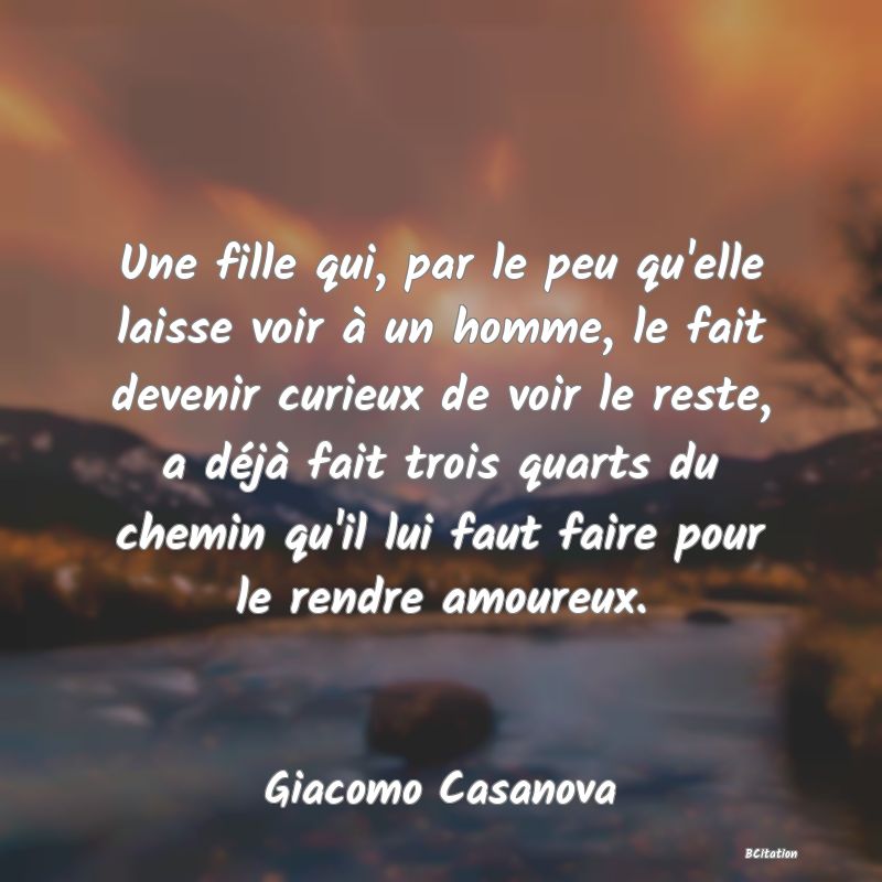 image de citation: Une fille qui, par le peu qu'elle laisse voir à un homme, le fait devenir curieux de voir le reste, a déjà fait trois quarts du chemin qu'il lui faut faire pour le rendre amoureux.