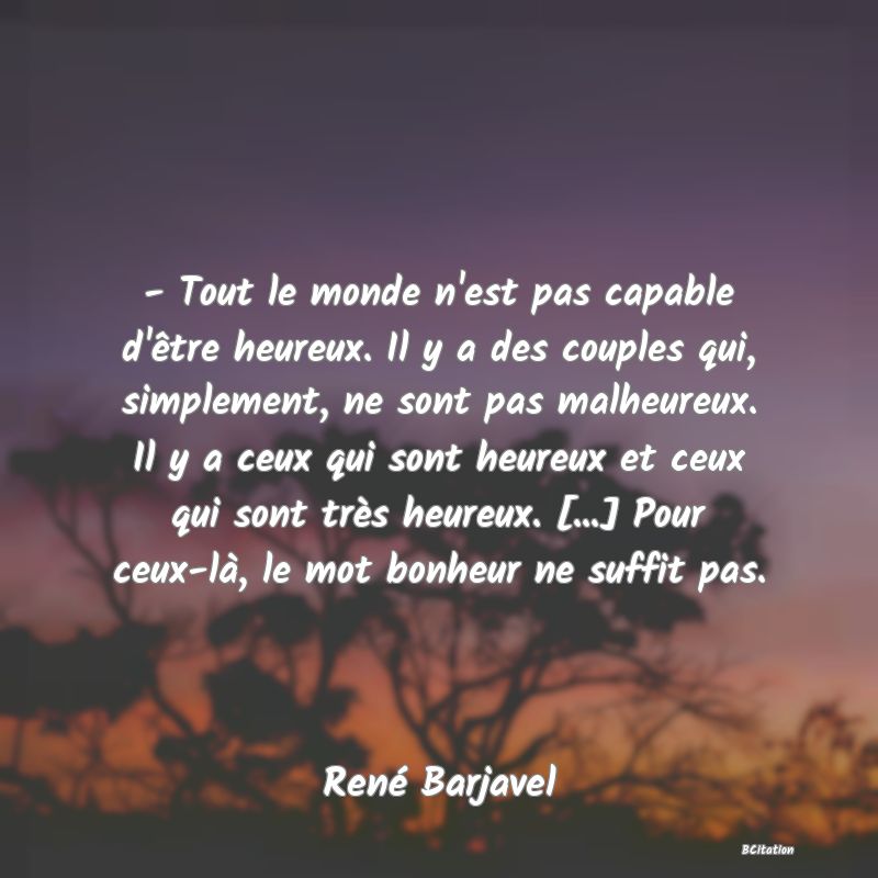 image de citation: - Tout le monde n'est pas capable d'être heureux. Il y a des couples qui, simplement, ne sont pas malheureux. Il y a ceux qui sont heureux et ceux qui sont très heureux. [...] Pour ceux-là, le mot bonheur ne suffit pas.