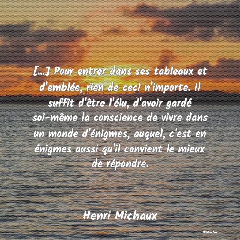 image de citation: [...] Pour entrer dans ses tableaux et d'emblée, rien de ceci n'importe. Il suffit d'être l'élu, d'avoir gardé soi-même la conscience de vivre dans un monde d'énigmes, auquel, c'est en énigmes aussi qu'il convient le mieux de répondre.