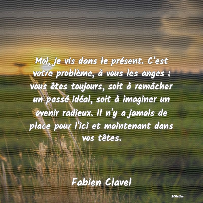 image de citation: Moi, je vis dans le présent. C'est votre problème, à vous les anges : vous êtes toujours, soit à remâcher un passé idéal, soit à imaginer un avenir radieux. Il n'y a jamais de place pour l'ici et maintenant dans vos têtes.