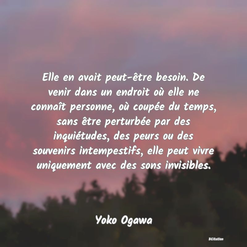 image de citation: Elle en avait peut-être besoin. De venir dans un endroit où elle ne connaît personne, où coupée du temps, sans être perturbée par des inquiétudes, des peurs ou des souvenirs intempestifs, elle peut vivre uniquement avec des sons invisibles.