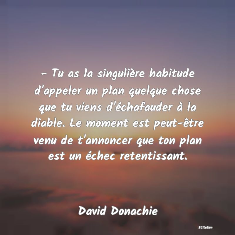 image de citation: - Tu as la singulière habitude d'appeler un plan quelque chose que tu viens d'échafauder à la diable. Le moment est peut-être venu de t'annoncer que ton plan est un échec retentissant.