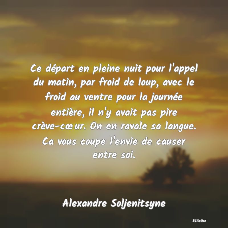 image de citation: Ce départ en pleine nuit pour l'appel du matin, par froid de loup, avec le froid au ventre pour la journée entière, il n'y avait pas pire crève-cœur. On en ravale sa langue. Ca vous coupe l'envie de causer entre soi.