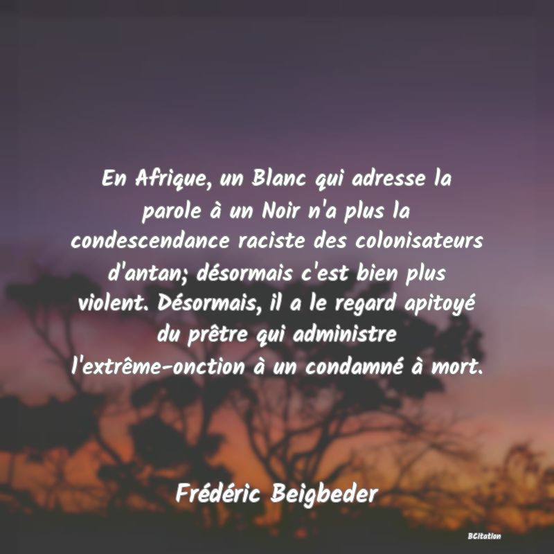 image de citation: En Afrique, un Blanc qui adresse la parole à un Noir n'a plus la condescendance raciste des colonisateurs d'antan; désormais c'est bien plus violent. Désormais, il a le regard apitoyé du prêtre qui administre l'extrême-onction à un condamné à mort.