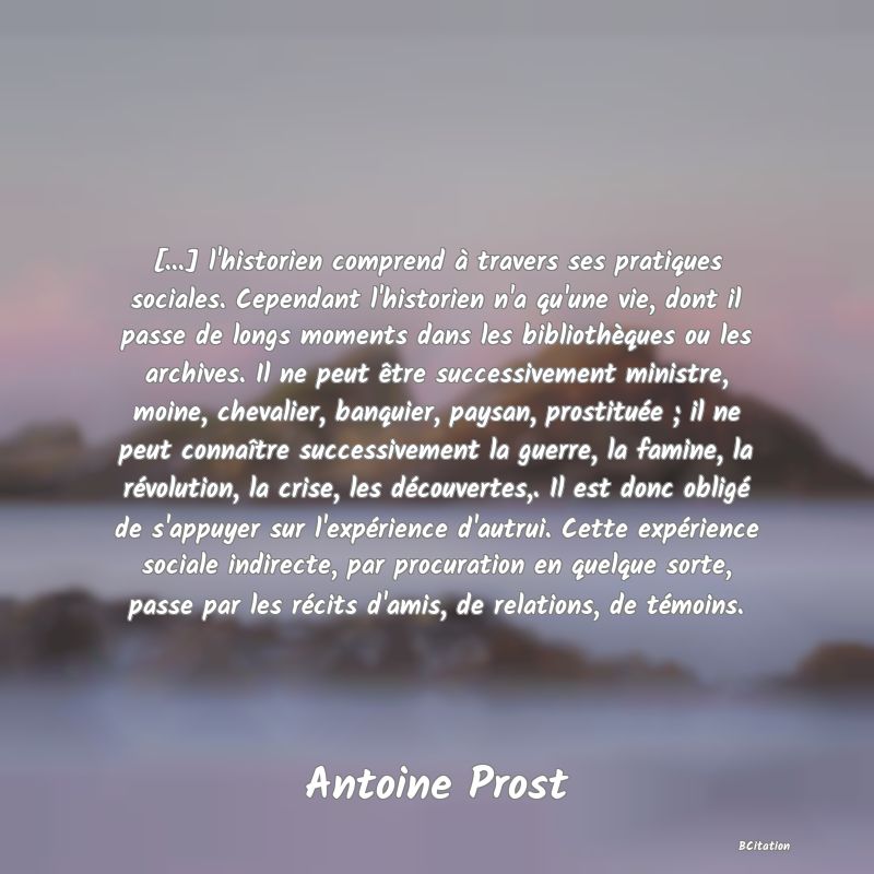 Belle Citation - [...] l'historien comprend à travers ses pratiques sociales. Cependant l'historien n'a qu'une vie, dont il passe de longs moments dans les bibliothèques ou les archives. Il ne peut être successivement ministre, moine, chevalier, banquier, paysan, prostituée ; il ne peut connaître successivement la guerre, la famine, la révolution, la crise, les découvertes,. Il est donc obligé de s'appuyer sur l'expérience d'autrui. Cette expérience sociale indirecte, par procuration en quelque sorte, passe par les récits d'amis, de relations, de témoins. - Antoine Prost