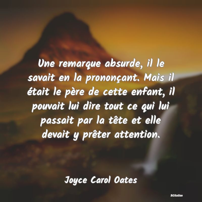 image de citation: Une remarque absurde, il le savait en la prononçant. Mais il était le père de cette enfant, il pouvait lui dire tout ce qui lui passait par la tête et elle devait y prêter attention.